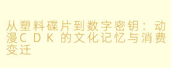 从塑料碟片到数字密钥：动漫CDK的文化记忆与消费变迁