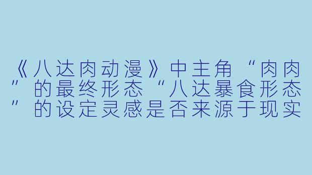 《八达肉动漫》中主角“肉肉”的最终形态“八达暴食形态”的设定灵感是否来源于现实中的章鱼捕食行为?