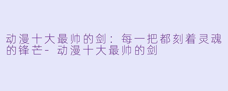 动漫十大最帅的剑：每一把都刻着灵魂的锋芒-动漫十大最帅的剑
