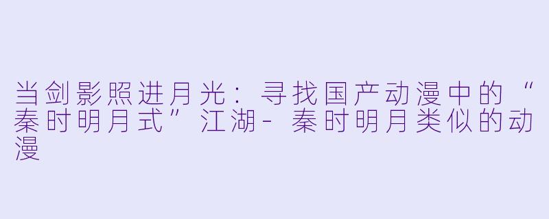 当剑影照进月光：寻找国产动漫中的“秦时明月式”江湖-秦时明月类似的动漫