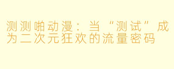 测测啪动漫：当“测试”成为二次元狂欢的流量密码