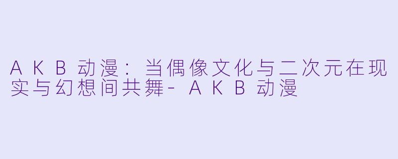 AKB动漫：当偶像文化与二次元在现实与幻想间共舞-AKB动漫