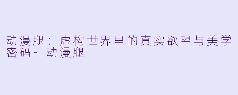 动漫腿:虚构世界里的真实欲望与美学密码-动漫腿