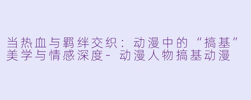 当热血与羁绊交织:动漫中的“搞基”美学与情感深度-动漫人物搞基动漫