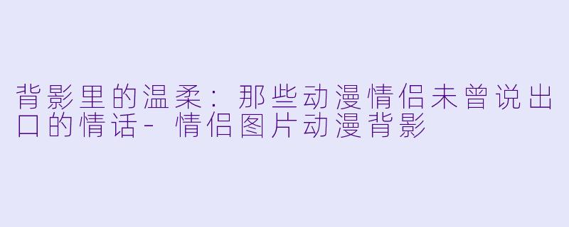 背影里的温柔:那些动漫情侣未曾说出口的情话-情侣图片动漫背影