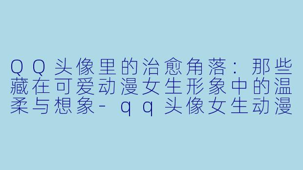 QQ头像里的治愈角落：那些藏在可爱动漫女生形象中的温柔与想象-qq头像女生动漫可爱