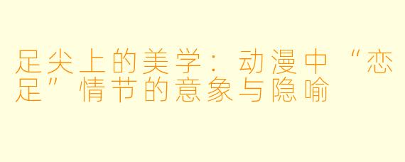 足尖上的美学:动漫中“恋足”情节的意象与隐喻