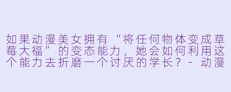 如果动漫美女拥有“将任何物体变成草莓大福”的变态能力，她会如何利用这个能力去折磨一个讨厌的学长？