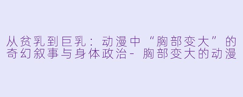 从贫乳到巨乳：动漫中“胸部变大”的奇幻叙事与身体政治-胸部变大的动漫