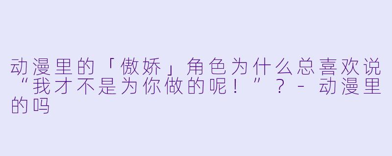 动漫里的「傲娇」角色为什么总喜欢说“我才不是为你做的呢！”？-动漫里的吗