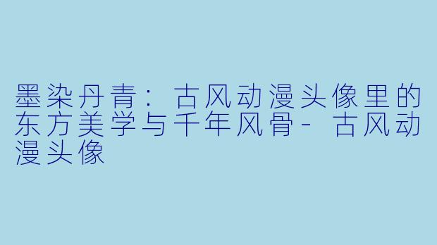 墨染丹青：古风动漫头像里的东方美学与千年风骨-古风动漫头像
