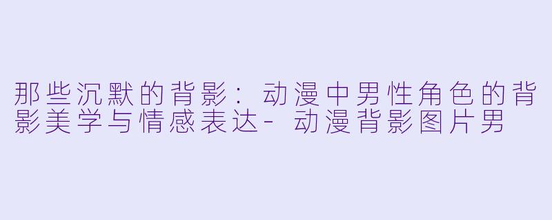 那些沉默的背影：动漫中男性角色的背影美学与情感表达-动漫背影图片男