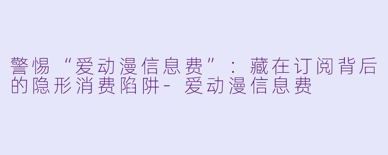 警惕“爱动漫信息费”：藏在订阅背后的隐形消费陷阱-爱动漫信息费