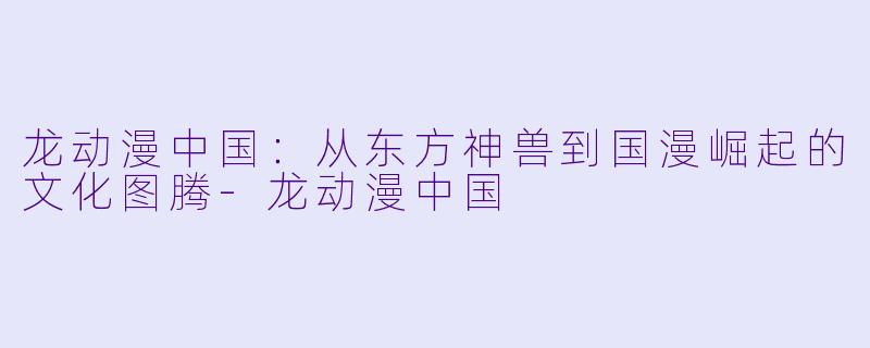 龙动漫中国：从东方神兽到国漫崛起的文化图腾-龙动漫中国