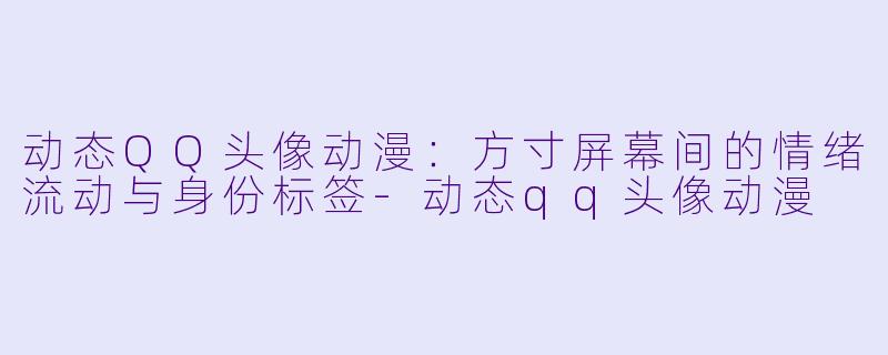 动态QQ头像动漫:方寸屏幕间的情绪流动与身份标签-动态qq头像动漫