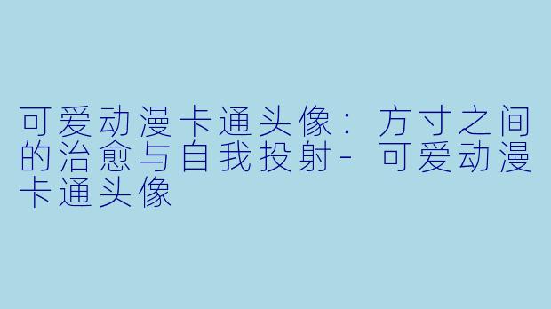 可爱动漫卡通头像:方寸之间的治愈与自我投射-可爱动漫卡通头像