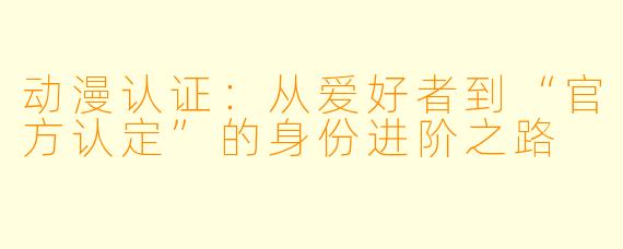 动漫认证：从爱好者到“官方认定”的身份进阶之路