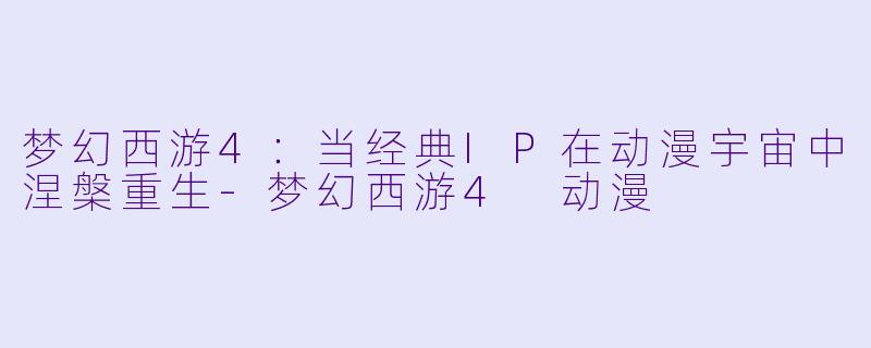 梦幻西游4：当经典IP在动漫宇宙中涅槃重生-梦幻西游4 动漫