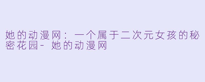 她的动漫网：一个属于二次元女孩的秘密花园-她的动漫网