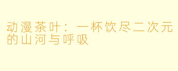动漫茶叶：一杯饮尽二次元的山河与呼吸