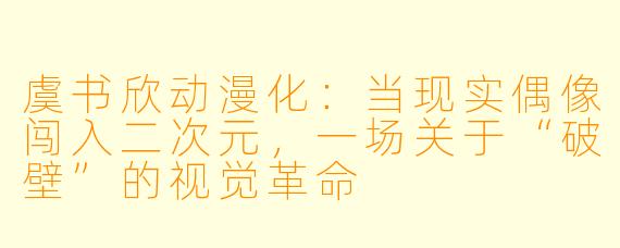 虞书欣动漫化：当现实偶像闯入二次元，一场关于“破壁”的视觉革命
