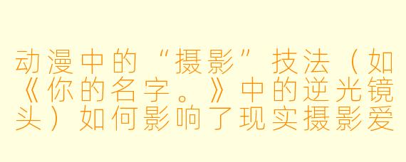 动漫中的“摄影”技法（如《你的名字。》中的逆光镜头）如何影响了现实摄影爱好者的创作？
