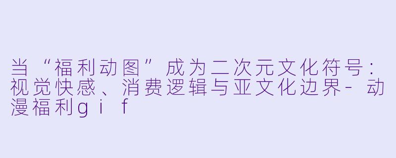 当“福利动图”成为二次元文化符号：视觉快感、消费逻辑与亚文化边界-动漫福利gif