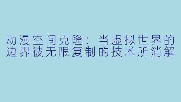 动漫空间克隆：当虚拟世界的边界被无限复制的技术所消解