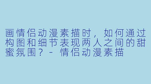 画情侣动漫素描时,如何通过构图和细节表现两人之间的甜蜜氛围?-情侣动漫素描