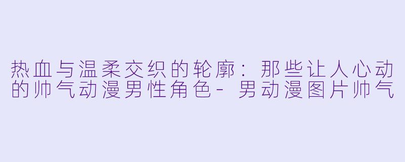 热血与温柔交织的轮廓：那些让人心动的帅气动漫男性角色-男动漫图片帅气