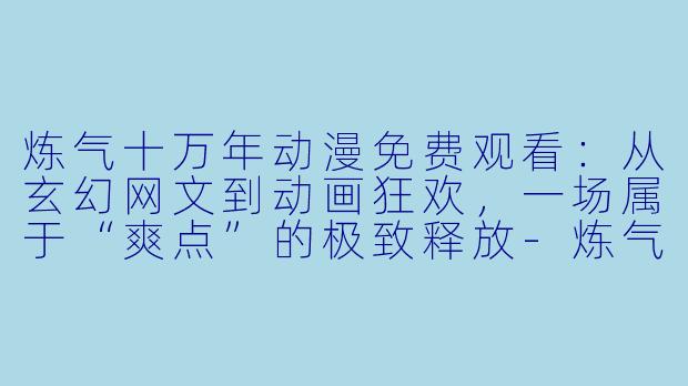 炼气十万年动漫免费观看：从玄幻网文到动画狂欢，一场属于“爽点”的极致释放
