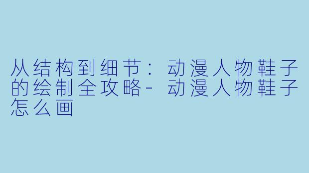 从结构到细节：动漫人物鞋子的绘制全攻略-动漫人物鞋子怎么画
