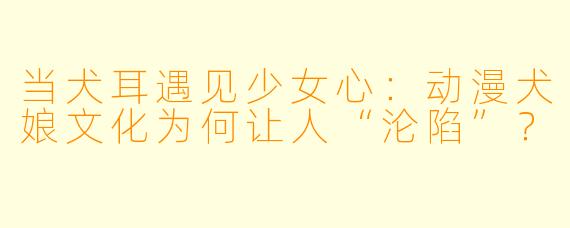 当犬耳遇见少女心：动漫犬娘文化为何让人“沦陷”？