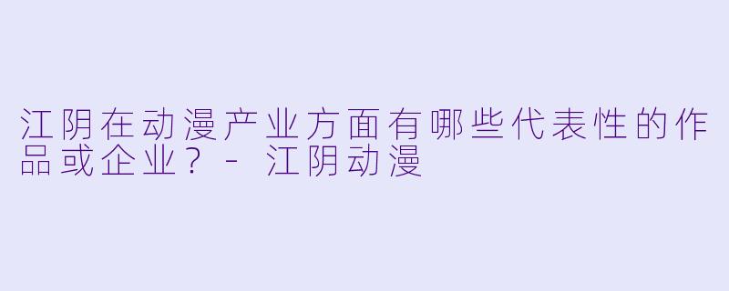 江阴在动漫产业方面有哪些代表性的作品或企业？-江阴动漫