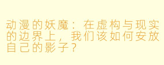 动漫的妖魔:在虚构与现实的边界上,我们该如何安放自己的影子?