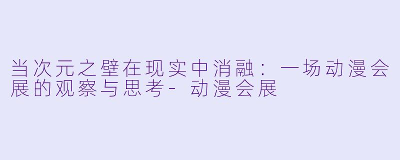 当次元之壁在现实中消融:一场动漫会展的观察与思考-动漫会展