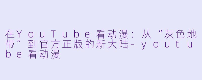 在YouTube看动漫:从“灰色地带”到官方正版的新大陆-youtube看动漫