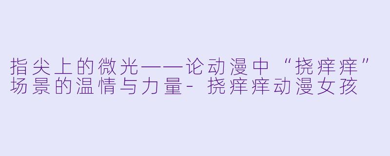指尖上的微光——论动漫中“挠痒痒”场景的温情与力量-挠痒痒动漫女孩
