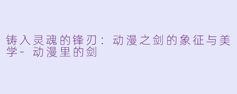铸入灵魂的锋刃：动漫之剑的象征与美学-动漫里的剑