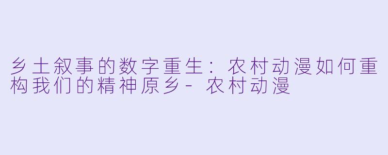 乡土叙事的数字重生:农村动漫如何重构我们的精神原乡-农村动漫