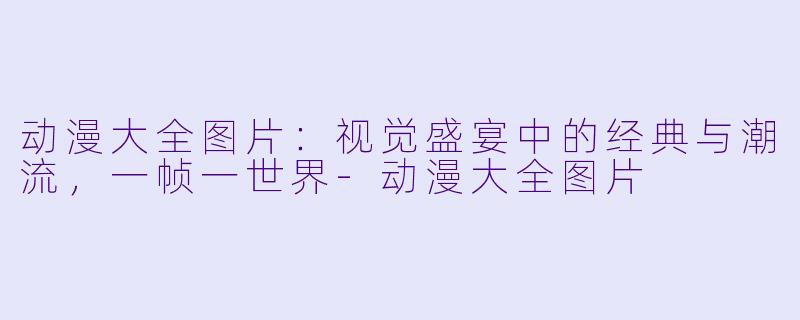 动漫大全图片:视觉盛宴中的经典与潮流,一帧一世界-动漫大全图片