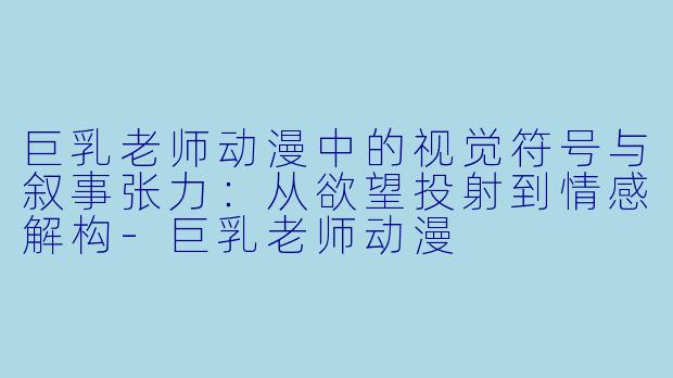 巨乳老师动漫中的视觉符号与叙事张力:从欲望投射到情感解构-巨乳老师动漫