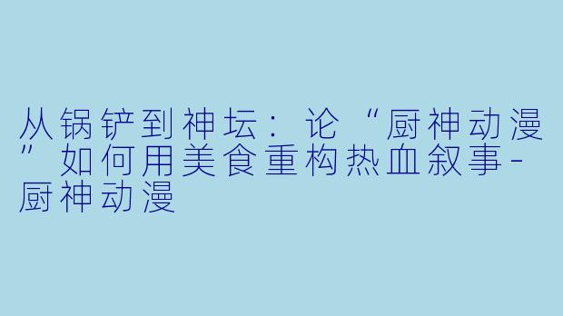 从锅铲到神坛：论“厨神动漫”如何用美食重构热血叙事-厨神动漫