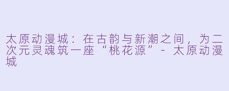 太原动漫城：在古韵与新潮之间，为二次元灵魂筑一座“桃花源”-太原动漫城