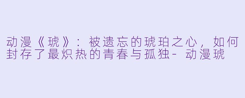 动漫《琥》：被遗忘的琥珀之心，如何封存了最炽热的青春与孤独-动漫琥
