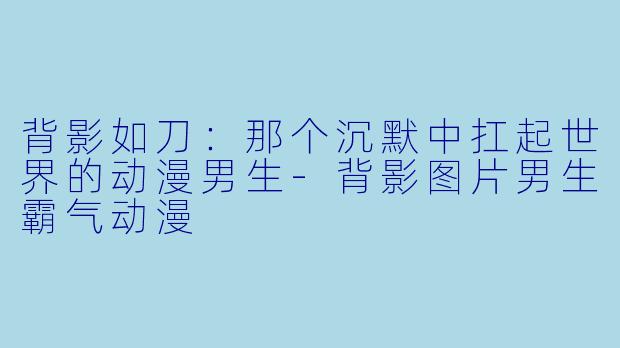 背影如刀：那个沉默中扛起世界的动漫男生-背影图片男生霸气动漫