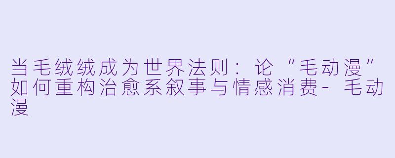 当毛绒绒成为世界法则:论“毛动漫”如何重构治愈系叙事与情感消费-毛动漫