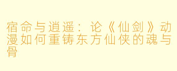 宿命与逍遥：论《仙剑》动漫如何重铸东方仙侠的魂与骨