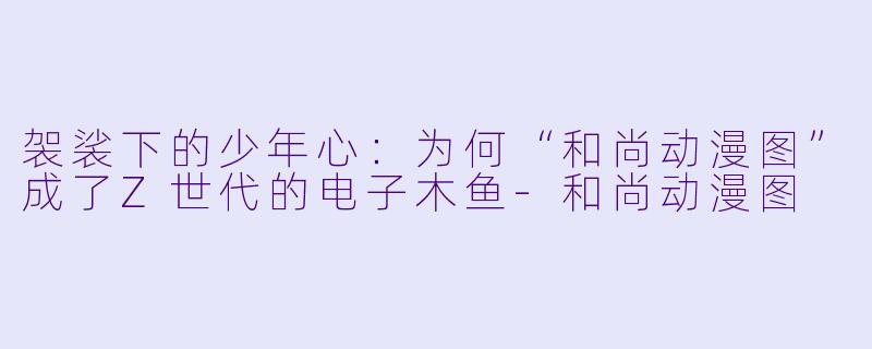 袈裟下的少年心：为何“和尚动漫图”成了Z世代的电子木鱼-和尚动漫图