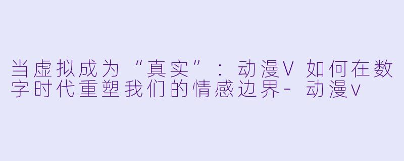 当虚拟成为“真实”：动漫V如何在数字时代重塑我们的情感边界